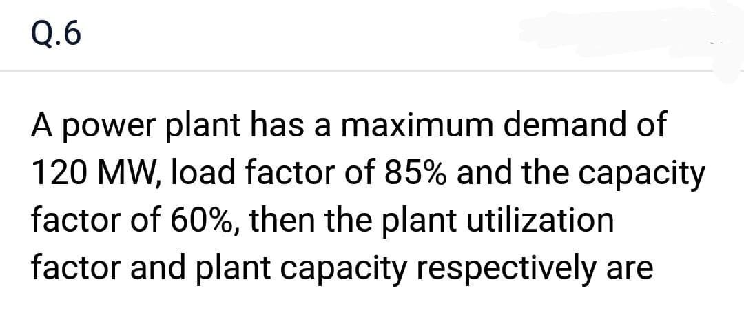 Q.6
A power plant has a maximum demand of
120 MW, load factor of 85% and the capacity
factor of 60%, then the plant utilization
factor and plant capacity respectively are
