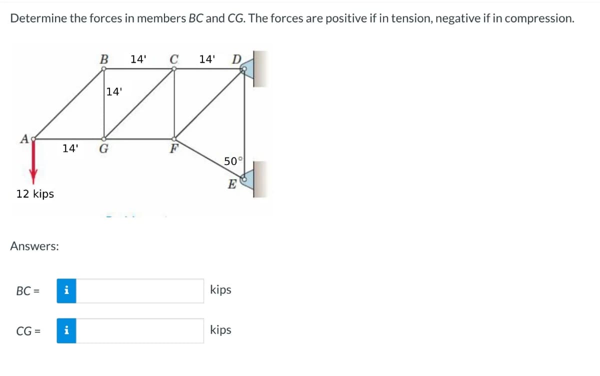 Determine the forces in members BC and CG. The forces are positive if in tension, negative if in compression.
B
14' C 14' D
14'
AK
14' G
F
A
12 kips
Answers:
BC=
CG=
i
i
50%
E
kips
kips