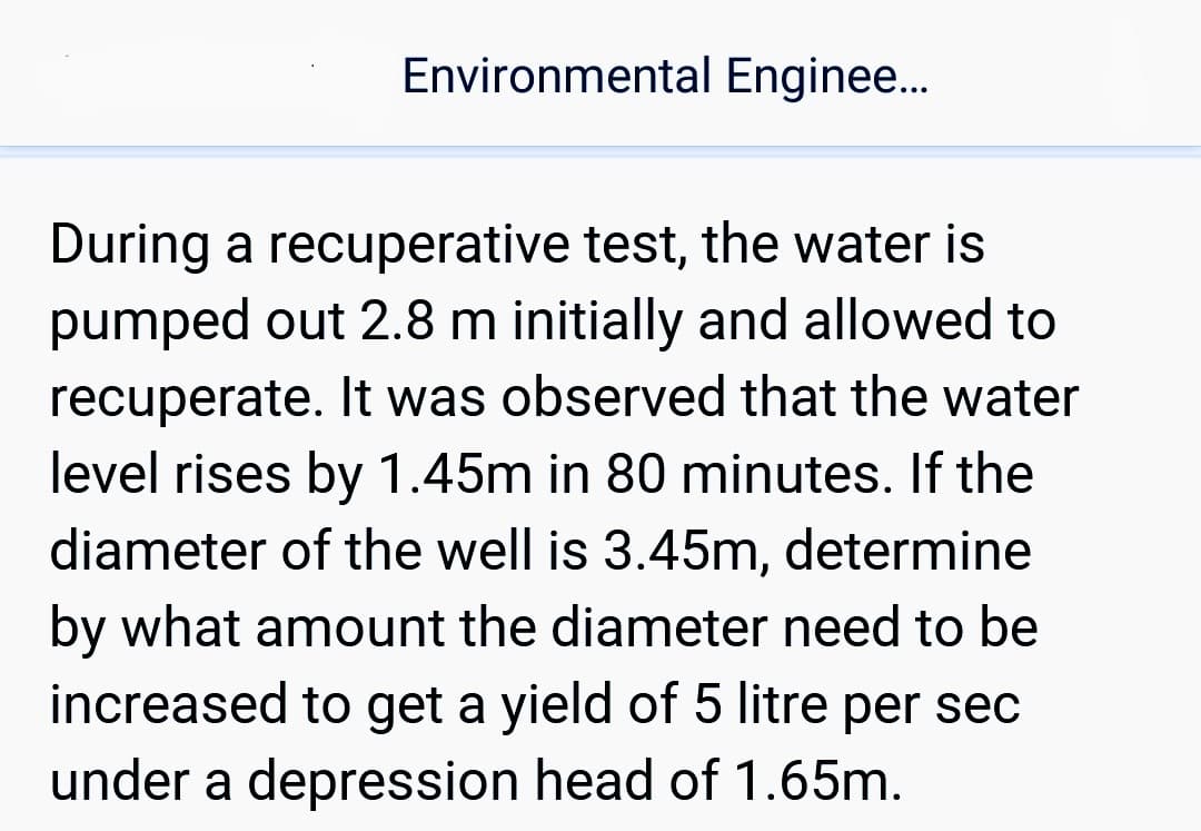 Environmental Enginee...
During a recuperative test, the water is
pumped out 2.8 m initially and allowed to
recuperate. It was observed that the water
level rises by 1.45m in 80 minutes. If the
diameter of the well is 3.45m, determine
by what amount the diameter need to be
increased to get a yield of 5 litre per sec
under a depression head of 1.65m.