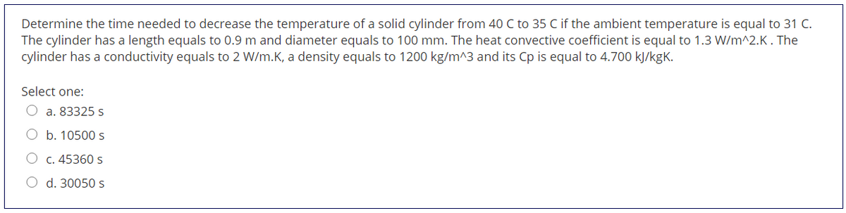 Determine the time needed to decrease the temperature of a solid cylinder from 40 C to 35 C if the ambient temperature is equal to 31 C.
The cylinder has a length equals to 0.9 m and diameter equals to 100 mm. The heat convective coefficient is equal to 1.3 W/m^2.K. The
cylinder has a conductivity equals to 2 W/m.K, a density equals to 1200 kg/m^3 and its Cp is equal to 4.700 kJ/kgK.
Select one:
a. 83325 s
O b. 10500s
O c. 45360 s
O d. 30050 s
