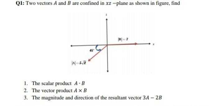 Q1: Two vectors A and B are confined in xz -plane as shown in figure, find
B- 7
45
1. The scalar product A B
2. The vector product A x B
3. The magnitude and direction of the resultant vector 3A – 2B
