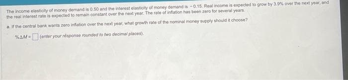 The income elasticity of money demand is 0.50 and the interest elasticity of money demand is -0.15. Real income is expected to grow by 3.9% over the next year, and
the real interest rate is expected to remain constant over the next year. The rate of inflation has been zero for several years.
a. If the central bank wants zero inflation over the next year, what growth rate of the nominal money supply should it choose?
%AM = (enter your response rounded to two decimal places).