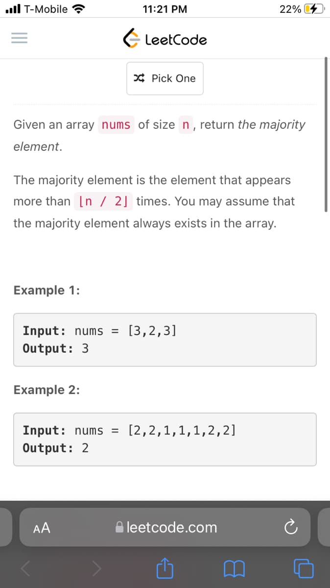 ull T-Mobile
11:21 PM
22%
E LeetCode
* Pick One
Given an array nums of size n, return the majority
element.
The majority element is the element that appears
more than [n / 2] times. You may assume that
the majority element always exists in the array.
Example 1:
Input: nums =
[3,2,3]
Output: 3
Example 2:
Input: nums =
Output: 2
[2,2,1,1,1,2,2]
AA
leetcode.com
