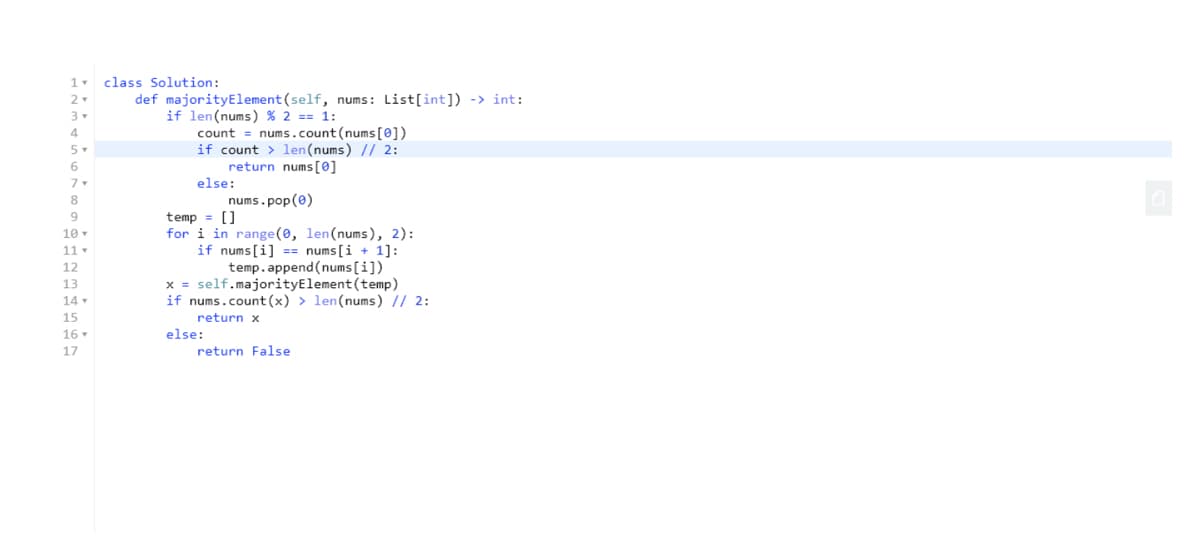 class Solution:
def majorityElement (self, nums: List[int]) -> int:
2
if len(nums) % 2 == 1:
count = nums.count(nums [0])
if count > len(nums) // 2:
return nums[0]
else:
3
5
6.
7
8
nums.pop(0)
temp = []
for i in range(0, len(nums), 2):
if nums[i] == nums[i + 1]:
10
11 -
12
temp.append(nums [i])
x = self.majorityElement(temp)
if nums.count(x) > len(nums) // 2:
13
14
15
return x
16
else:
17
return False
