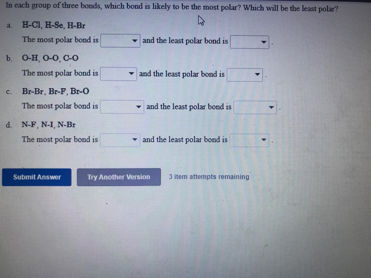 In each group of three bonds, which bond is likely to be the most polar? Which will be the least polar?
a. H-Cl, H-Se, H-Br
The most polar bond is
and the least polar bond is
b. O-H O-O, CO
The most polar bond is
and the least polar bond is
C.
Br-Br, Br-F, Br-O
The most polar bond is
and the least polar bond is
d. N-F, N-I, N-Br
The most polar bond is
and the least polar bond is
Submit Answer
Try Another Version
3 item attempts remaining
