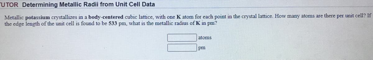 UTOR Determining Metallic Radii from Unit Cell Data
Metallic potassium crystallizes in a body-centered cubic lattice, with one K atom for each point in the crystal lattice. How many atoms are there per unit cell? If
the edge length of the unit cell is found to be 533 pm, what is the metallic radius of K in pm?
atoms
pm
