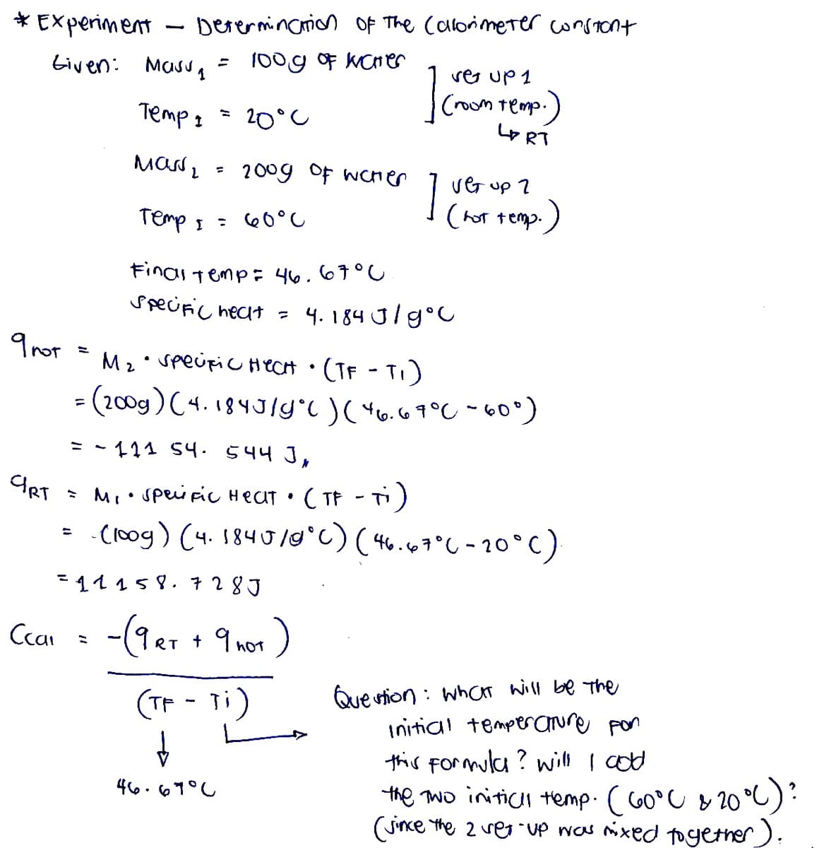 Experiment
Derermin arion Of The Calorimeter consront
biven: Masug
100g oF KCrer
ser up 1
(room temp.)
L RT
Temp: = 20°
2009 Of wcHer
1
ver up 7
Temp I
: 60°C
(hot tep.)
Final temp: 46.67°C
specific nect = 4. 184 J/g°C
9nor
M2 Speipic HecH • (TF - TI)
= (200g)(4. 184JIYT )( *v.69°C - 60°)
= - 111 54. 544 J,
* Mi• Spei pic HeCT • ( TF - T)
-C10og) (4. 1840/0°C) (46.6607°C-20°C)
%3D
=11158. 728J
Cean : -(9er + 9 not)
RT
hOT
Que stion : whCr will be The
initial temperaure pon
this Formulca? will I cod
the Two initicH temp. ( C60°C & 20 °C):
(Jince the 2 vegUp was nixed toyetner).
(TP - ti)
466.67°C
