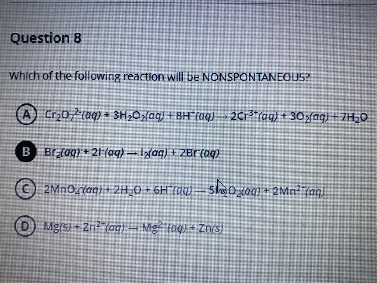 Question 8
Which of the following reaction will be NONSPONTANEOUS?
A Cr20,2(aq) + 3H202(aq) + 8H (aq) 2Cr3*(aq) + 302(aq) + 7H20
B Br2(aq) + 21(aq) → I2(aq) + 2Br(aq)
2MNO4 (aq) + 2H20 + 6H"(aq) –
-sk30,(aq) + 2Mn² (aq)
+ 2MN2 (aq)
Mg(s) + Zn²"(aq) – Mg²*(aq) + Zn(s)
