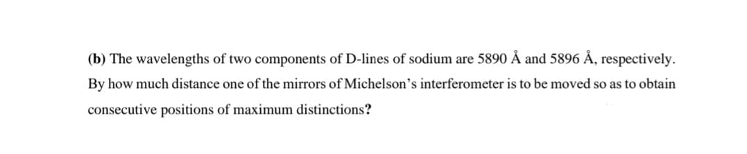 (b) The wavelengths of two components of D-lines of sodium are 5890 Å and 5896 Å, respectively.
By how much distance one of the mirrors of Michelson's interferometer is to be moved so as to obtain
consecutive positions of maximum distinctions?
