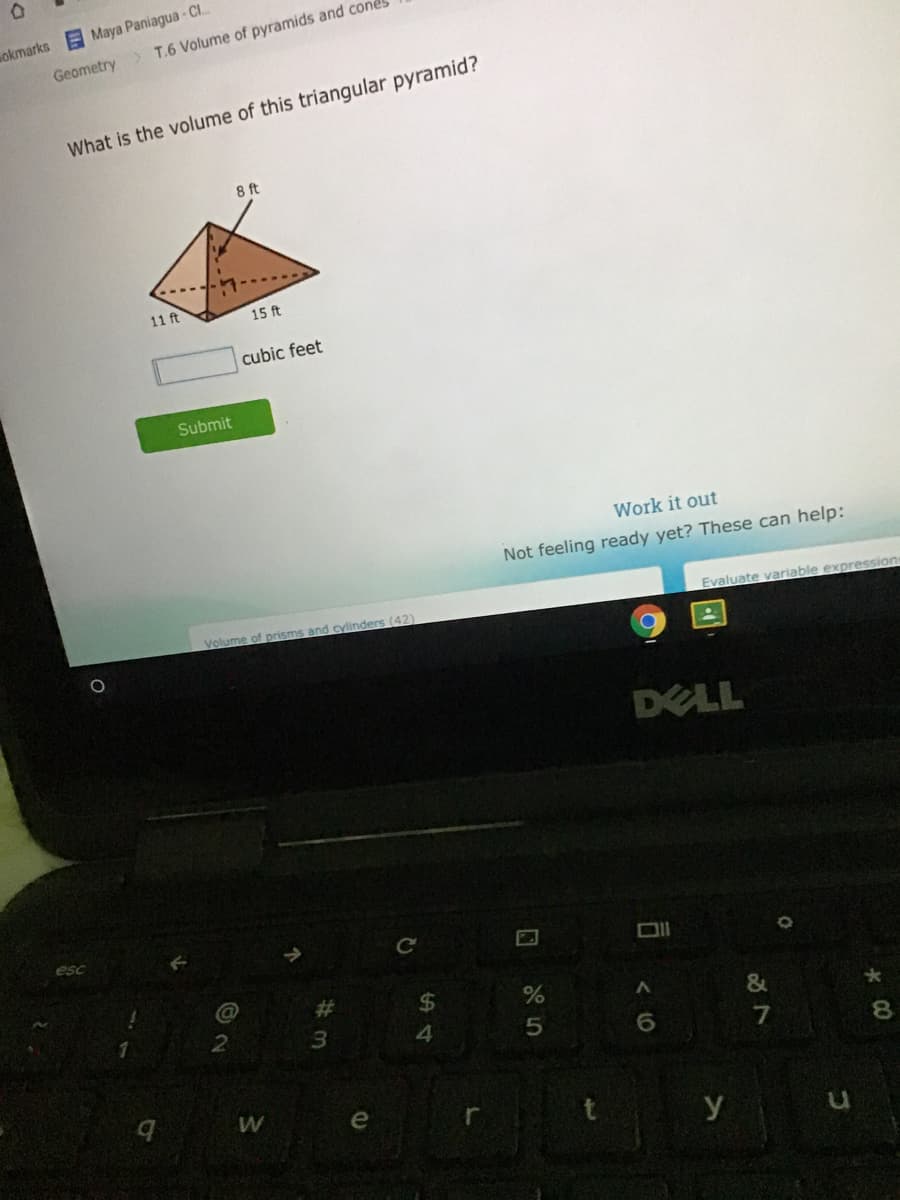 okmarks Maya Paniagua- Cl.
Geometry> T.6 Volume of pyramids and cones
What is the volume of this triangular pyramid?
8 ft
11 ft
15 ft
cubic feet
Submit
Work it out
Not feeling ready yet? These can help:
Volume of prisms and cylinders (42)
Evaluate variable expression
DELL
esc
%24
&
A y u
%#3
2
