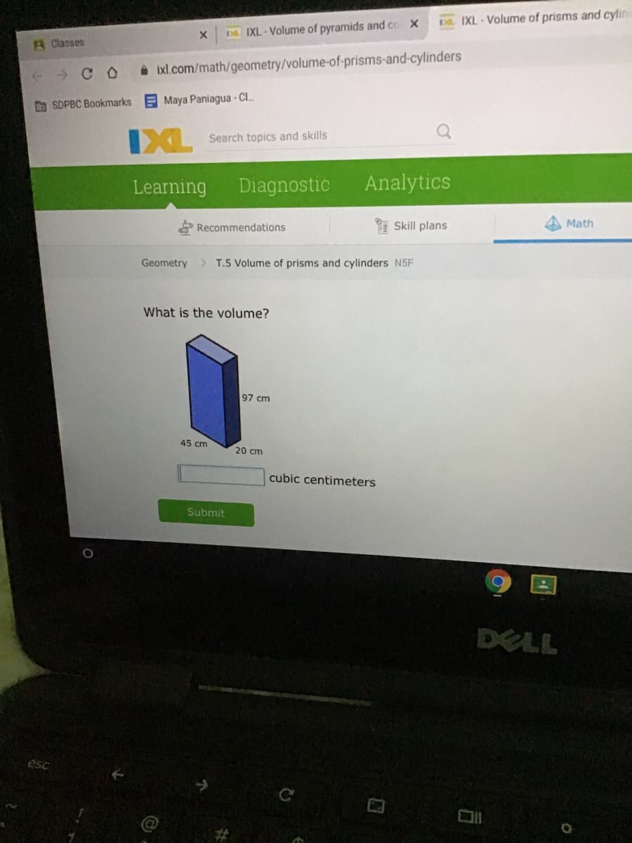 Ds. IXL-Volume of prisms and cylin
De. IXL- Volume of pyramids and co X
A Classes
» C O
ixl.com/math/geometry/volume-of-prisms-and-cylinders
D SDPBC Bookmarks
E Maya Paniagua - C.
IXL
Search topics and skills
Learning
Diagnostic
Analytics
Recommendations
* Skill plans
Math
Geometry
> T.5 Volume of prisms and cylinders N5F
What is the volume?
97 cm
45 cm
20 cm
cubic centimeters
Submit
DELL
ésc
