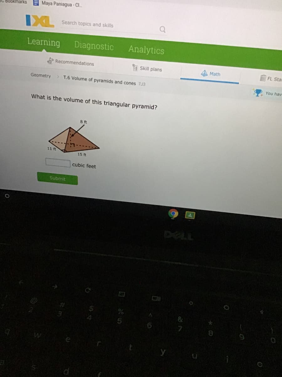 3C Bookmarks
E Maya Paniagua - C.
IXL
Search topics and skills
Learning
Diagnostic
Analytics
Recommendations
Skill plans
Math
E FL Sta
Geometry
> T.6 Volume of pyramids and cones 7J3
You hav
What is the volume of this triangular pyramid?
8 ft
11 ft
15 ft
cubic feet
Submit
DELL
8.
