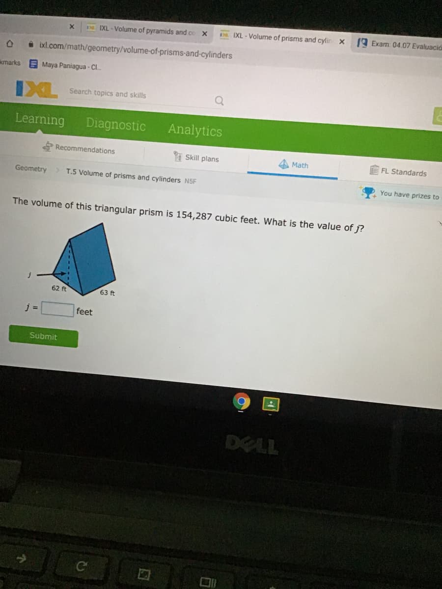 D IXL - Volume of pyramids and co X
2 IXL-Volume of prisms and cylin X
9 Exam: 04.07 Evaluació
O ixl.com/math/geometry/volume-of-prisms-and-cylinders
kmarks
EMaya Paniagua - C.
IXL
Search topics and skills
Learning
Diagnostic
Analytics
Recommendations
Skill plans
A Math
FL Standards
Geometry
> T.5 Volume of prisms and cylinders N5F
You have prizes to
The volume of this triangular prism is 154,287 cubic feet. What is the value of j?
62 ft
63 ft
j =
feet
Submit
DELL
