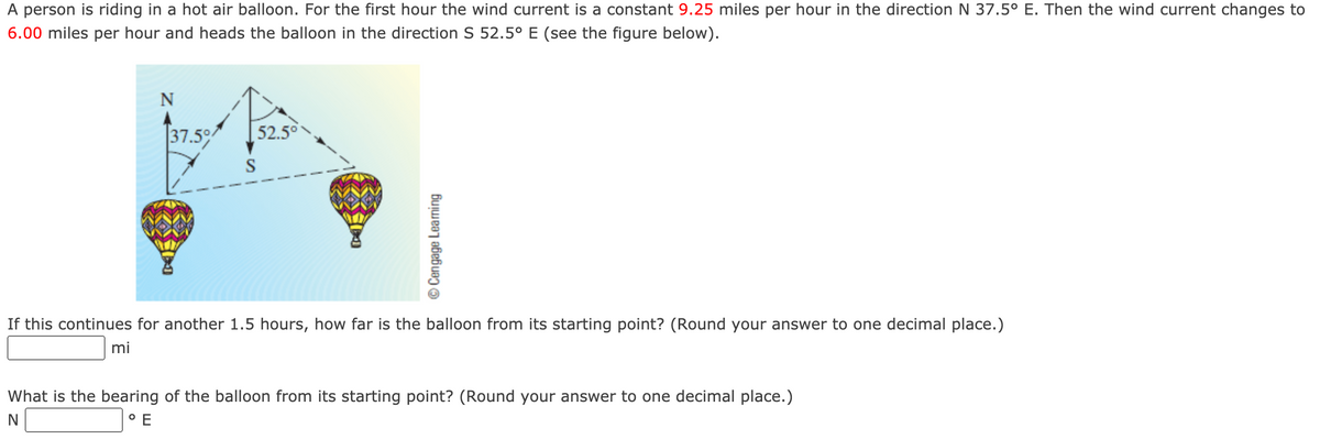 A person is riding in a hot air balloon. For the first hour the wind current is a constant 9.25 miles per hour in the direction N 37.5° E. Then the wind current changes to
6.00 miles per hour and heads the balloon in the direction S 52.5° E (see the figure below).
N
37.5
52.50
S
If this continues for another 1.5 hours, how far is the balloon from its starting point? (Round your answer to one decimal place.)
mi
What is the bearing of the balloon from its starting point? (Round your answer to one decimal place.)
N
O E
© Cengage Learning
