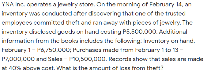 YNA Inc. operates a jewelry store. On the morning of February 14, an
inventory was conducted after discovering that one of the trusted
employees committed theft and ran away with pieces of jewelry. The
inventory disclosed goods on hand costing P5,500,000. Additional
information from the books includes the following: Inventory on hand,
February 1- P6,750,000; Purchases made from February 1 to 13 -
P7,000,000 and Sales - P10,500,000. Records show that sales are made
at 40% above cost. What is the amount of loss from theft?
