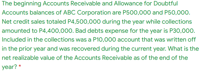 The beginning Accounts Receivable and Allowance for Doubtful
Accounts balances of ABC Corporation are P500,000 and P50,000.
Net credit sales totaled P4,500,000 during the year while collections
amounted to P4,400,000. Bad debts expense for the year is P30,000.
Included in the collections was a P10,000 account that was written off
in the prior year and was recovered during the current year. What is the
net realizable value of the Accounts Receivable as of the end of the
year? *
