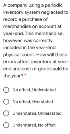 A company using a periodic
inventory system neglected to
record a purchase of
merchandise on account at
year-end. This merchandise,
however, was correctly
included in the year-end
physical count. How will these
errors affect inventory at year-
end and cost of goods sold for
the year? *
O No effect, Understated
O No effect, Overstated
Understated, Understated
O Understated, No effect
