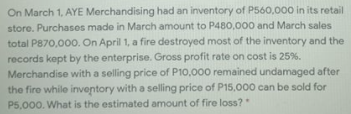 On March 1, AYE Merchandising had an inventory of P560,000 in its retail
store. Purchases made in March amount to P480,000 and March sales
total P870,000. On April 1, a fire destroyed most of the inventory and the
records kept by the enterprise. Gross profit rate on cost is 25%.
Merchandise with a selling price of P10,000 remained undamaged after
the fire while inventory with a selling price of P15,000 can be sold for
P5,000. What is the estimated amount of fire loss?"
