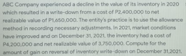 ABC Company experienced a decline in the value of its inventory in 2020
which resulted in a write-down from a cost of P2.400,000 to net
realizable value of P1,650,000. The entity's practice is to use the allowance
method in recording necessary adjustments. In 2021, market conditions
have improved and on December 31, 2021, the inventory had a cost of
P4,200,000 and net realizable value of 3,750.000. Compute for the
amount of gain on reversal of inventory write-down on December 31,2021.
