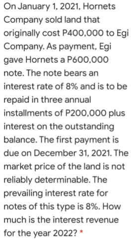 On January 1, 2021, Hornets
Company sold land that
originally cost P400,000 to Egi
Company. As payment, Egi
gave Hornets a P600,000
note. The note bears an
interest rate of 8% and is to be
repaid in three annual
installments of P200,000 plus
interest on the outstanding
balance. The first payment is
due on December 31, 2021. The
market price of the land is not
reliably determinable. The
prevailing interest rate for
notes of this type is 8%. How
much is the interest revenue
for the year 2022?
