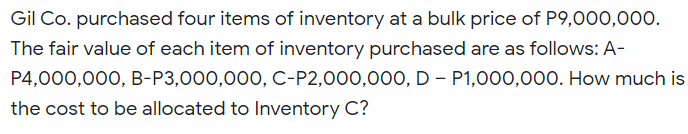Gil Co. purchased four items of inventory at a bulk price of P9,000,000.
The fair value of each item of inventory purchased are as follows: A-
P4,000,000, B-P3,000,000, C-P2,000,00O, D – P1,000,000. How much is
the cost to be allocated to Inventory C?
