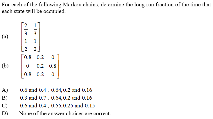 For each of the following Markov chains, determine the long run fraction of the time that
each state will be occupied.
1
3
3
(a)
1
1
-
2
2
0.8 0.2
(b)
0.2 0.8
0.8 0.2
A)
0.6 and 0.4, 0.64,0.2 and 0.16
В)
0.3 and 0.7, 0.64,0.2 and 0.16
C)
0.6 and 0.4, 0.55,0.25 and 0.15
D)
None of the answer choices are correct.
