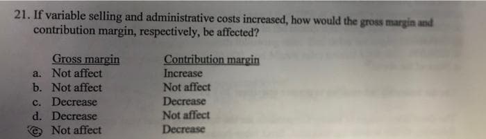 21. If variable selling and administrative costs increased, how would the gross margin and
contribution margin, respectively, be affected?
Gross margin
a. Not affect
Contribution margin
Increase
b. Not affect
Not affect
c. Decrease
d. Decrease
Decrease
Not affect
Decrease
Not affect
