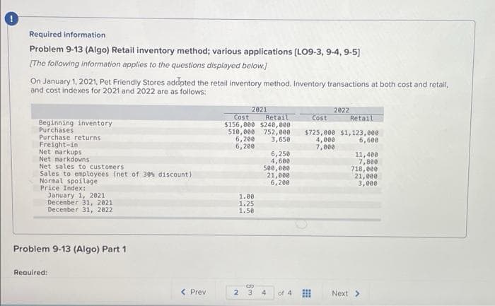 Required information
Problem 9-13 (Algo) Retail inventory method; various applications (LO9-3, 9-4, 9-5)
[The following information applies to the questions displayed below)
On January 1, 2021, Pet Friendly Stores addpted the retail inventory method. Inventory transactions at both cost and retail,
and cost indexes for 2021 and 2022 are as follows:
2021
Cost
$156,000 $240,000
510,000 752,000
6,200
6,200
2022
Retail
Retail
Cost
Beginning inventory
Purchases
Purchase returns
Freight-in
Net markups
Net markdowns
Net sales to customers
Sales to employees (net of 30% discount)
Normal spoilage
Price Index:
January 1, 2021
December 31, 2021
December 31, 2022
$725,000 $1,123,000
4,000
7,000
3,650
6,600
6,250
4,600
500, 000
21,000
6,200
11,400
7, 800
718,000
21,000
3,000
1.00
1.25
1.58
Problem 9-13 (Algo) Part 1
Reauired:
< Prev
2 3
4.
of 4
Next >
