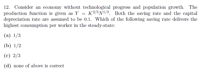 12. Consider an economy without technological progress and population growth. The
production function is given as Y = K²/³N\/3. Both the saving rate and the capital
depreciation rate are assumed to be 0.1. Which of the following saving rate delivers the
highest consumption per worker in the steady-state:
(a) 1/3
(Ь) 1/2
(c) 2/3
(d) none of above is correct
