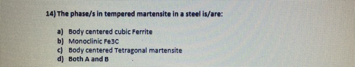 14) The phase/s in tempered martensite in a steel is/are:
a) Body centered cubic Ferrite
b) Monoclinic Fe3C
c) Body centered Tetragonal martensite
d) Both A and B
