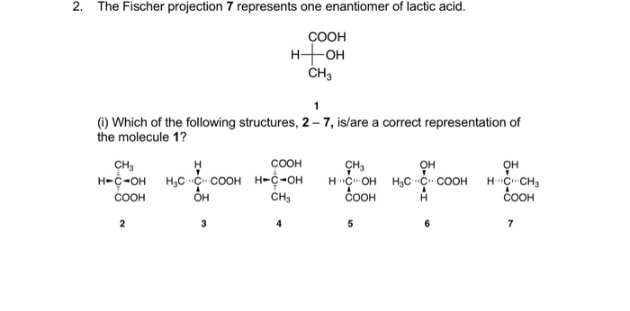 2. The Fischer projection 7 represents one enantiomer of lactic acid.
СООН
H-
-OH
CH3
1
(i) Which of the following structures, 2 – 7, is/are a correct representation of
the molecule 1?
соон
CH3
H-C-OH H,C C COOH H-C-OH
соон
ÇH,
H C OH H3C C COOH
ČOOH
OH
H C CH3
OH
H.
COOH
2

