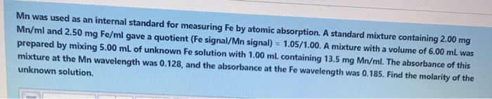Mn was used as an internal standard for measuring Fe by atomic absorption. A standard mixture containing 2.00 mg
Mn/ml and 2.50 mg Fe/ml gave a quotient (Fe signal/Mn signal) = 1.05/1.00. A mixture with a volume of 6.00 mL was
%3D
prepared by mixing 5.00 ml of unknown Fe solution with 1.00 mL containing 13.5 mg Mn/ml. The absorbance of this
mixture at the Mn wavelength was 0.128, and the absorbance at the Fe wavelength was 0.185. Find the molarity of the
unknown solution.
