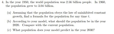 4. In the year 1950, the world population was 2.56 billion people. In 1960,
the population grew to 3.04 billion.
(a) Assuming that the population obeys the law of uninhibited constant
growth, find a formula for the population for any time t.
(b) According to your model, what should the population be in the year
2020. Compare with the current population.
(c) What population does your model predict in the year 2030?
