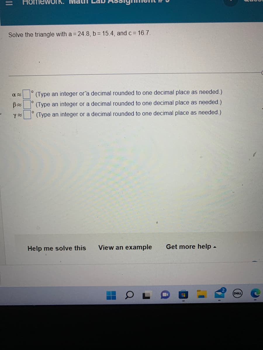 =
Solve the triangle with a = 24.8, b= 15.4, and c = 16.7.
α≈
B≈
Y≈
(Type an integer or a decimal rounded to one decimal place as needed.)
(Type an integer or a decimal rounded to one decimal place as needed.)
(Type an integer or a decimal rounded to one decimal place as needed.)
Help me solve this View an example Get more help.
H
DELL