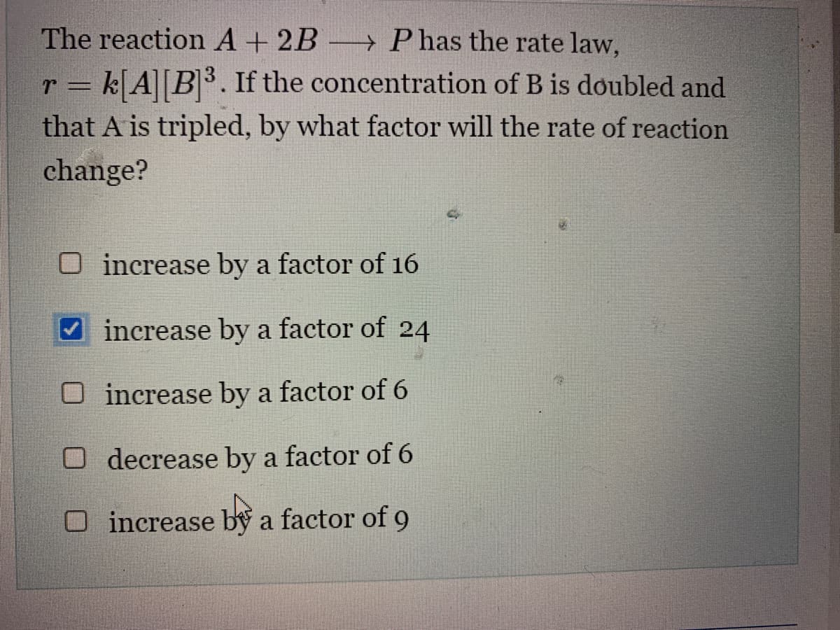 The reaction A + 2B P has the rate law,
r = k[A] [B]³. If the concentration of B is doubled and
that A is tripled, by what factor will the rate of reaction
change?
O increase by a factor of 16
increase by a factor of 24
O
increase by a factor of 6
O decrease by a factor of 6
O increase by a factor of 9
