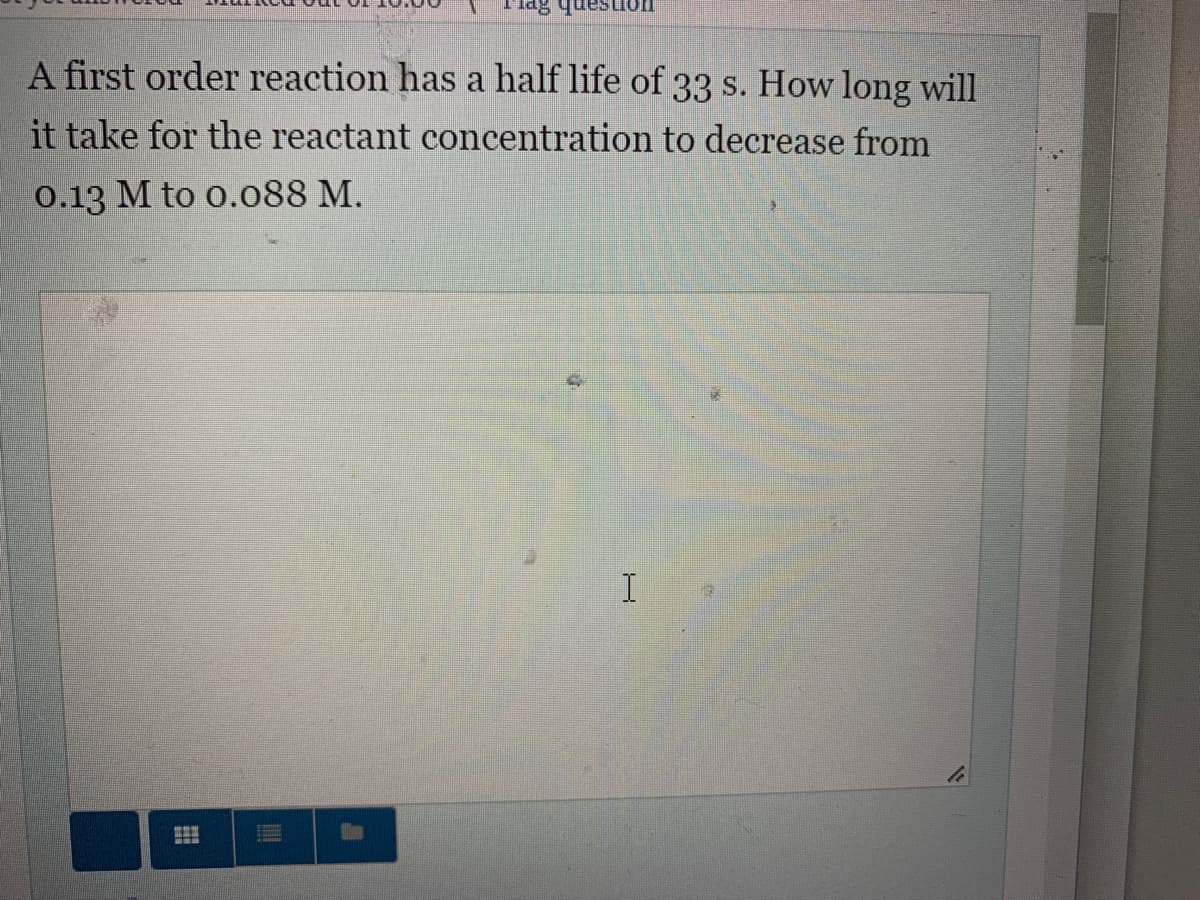 A first order reaction has a half life of 33 s. How long will
it take for the reactant concentration to decrease from
0.13 M to 0.088 M.
I