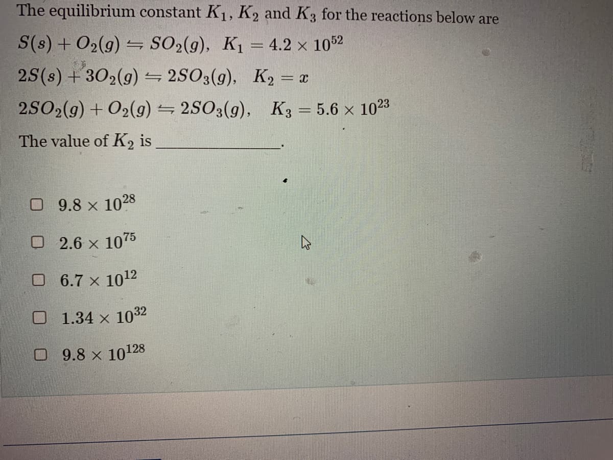The equilibrium constant K₁, K2 and K3 for the reactions below are
S(s) + O₂(g) → SO₂(g), K₁ = 4.2 × 1052
2S (s) +30₂(g)2SO3(g),
K₂ = x
2SO2(g) + O2(g)2SO3(g),
The value of K₂ is
9.8 × 1028
2.6 × 1075
□ 6.7 × 10¹2
1.34 × 1032
9.8 x 10128
K3= 5.6 x 1023