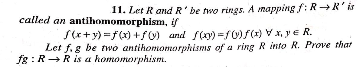 11. Let R and R’ be two rings. A mapping f:R→R'is
called an antihomomorphism, if
f (x + y) =f (x) +f (y) and f (xy) =fV)f (x) , y e R.
Let f, g be two antihomomorphisms of a ring R into R. Prove that
A
fg : R → R is a homomorphism.
|
