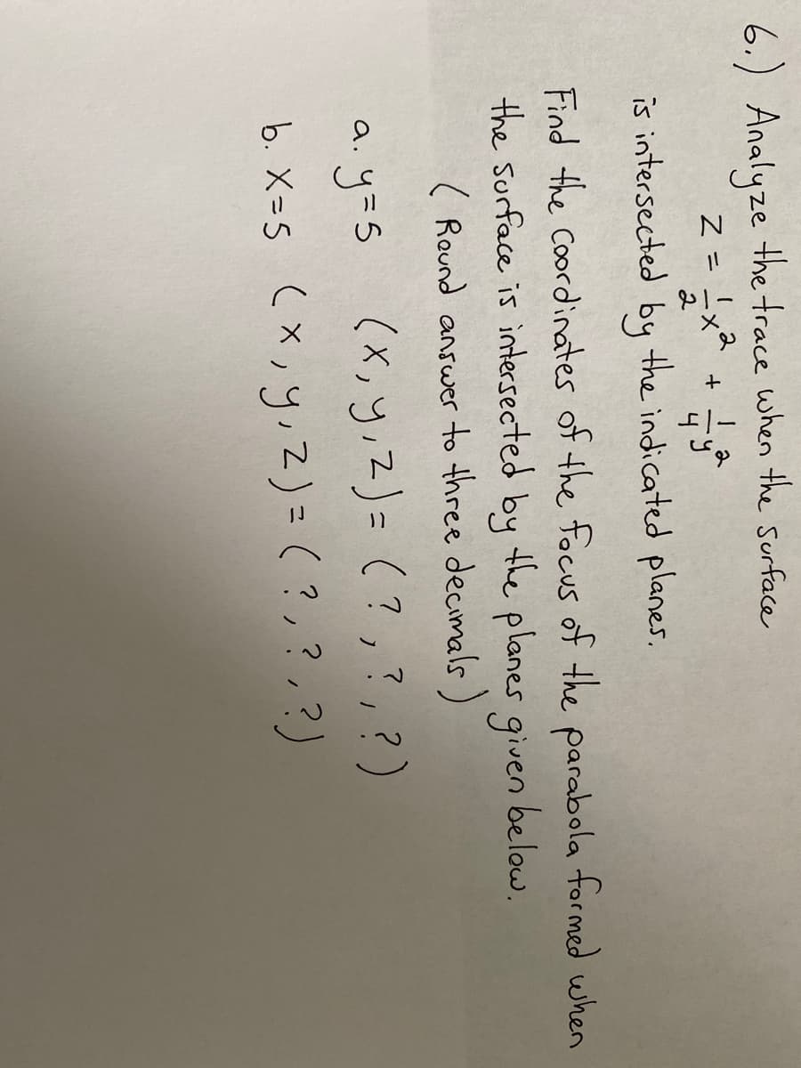 6.) Analyze the trace when the surface
Z = !x2
2
is intersected by the indicated planes.
Find the Coordinates of the focus of the parabola formed when
the surface is intersected by the planes given below.
( Round answer to three decimals )
a yas (x, y,z)= (? ,?, ?)
b. X=5 (x,y,Z)=(?,?,?)
(x,y,Z)= (?,?,?)
