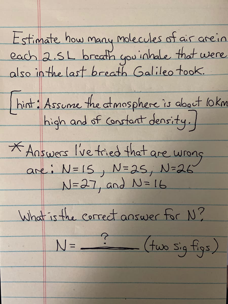 Estimate how
each 2.5L breath you'inhale that were
also in the last breath Galileo took.
molecules of air arein
many
hint: Assume the atmosphere is aboct lokm
high and of Constart density.
* Answers I've tried that are wrong
are: N=15, N=25, N=26
N=27, and N= 16
What is the correct answer for N?
N=
ం కs)
