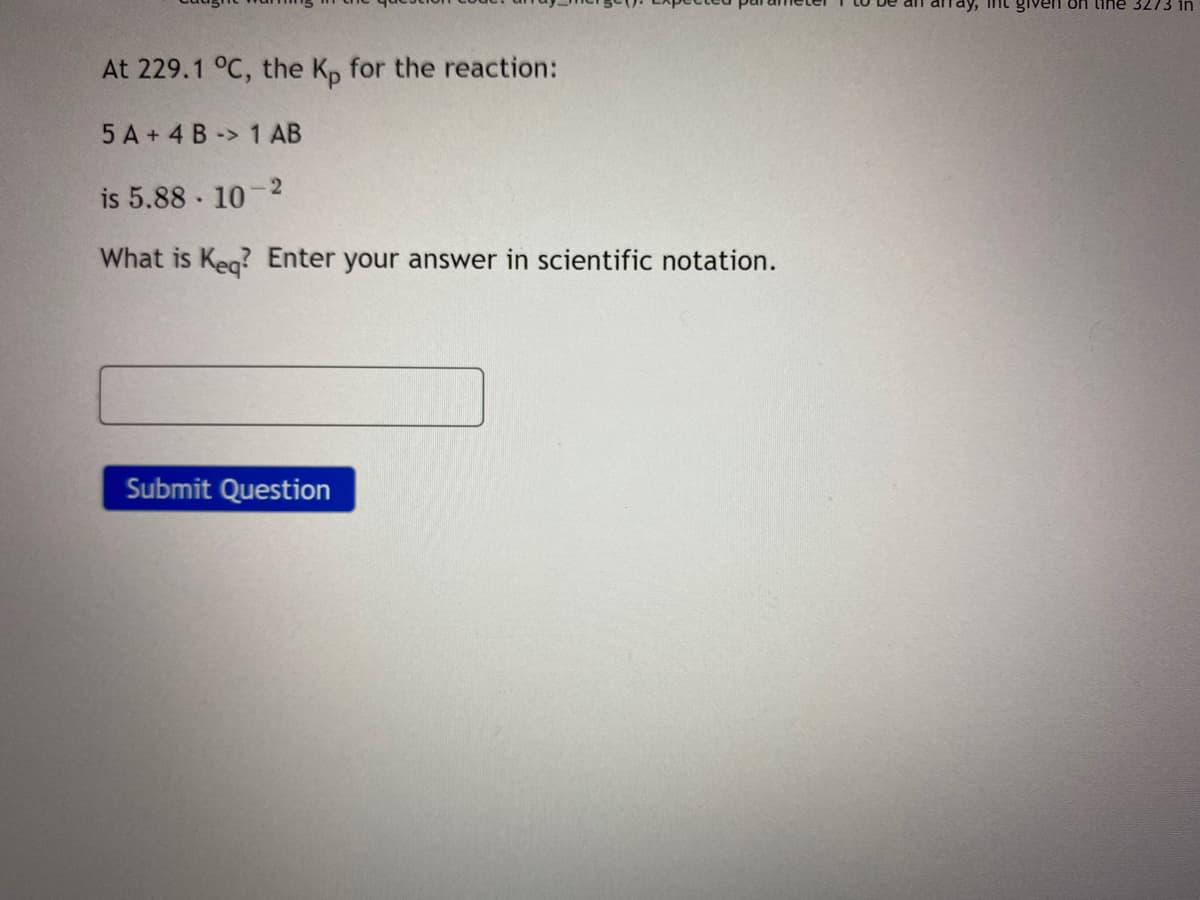 int given On tihe 3273 in
At 229.1 °C, the K, for the reaction:
5 A + 4 B -> 1 AB
2
is 5.88 10
What is Keg? Enter your answer in scientific notation.
Submit Question
