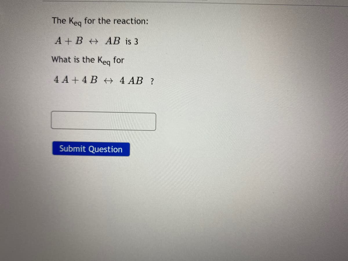 The Keg for the reaction:
A + B AB is 3
What is the Keg for
4 A + 4 B 4 AB ?
Submit Question
