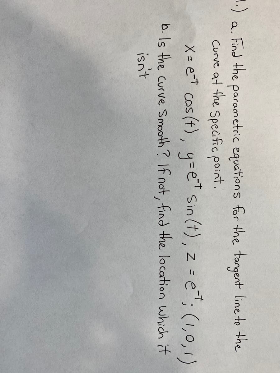 1.)
a. parametric equations for the tangent line to the
Curve at the Specific point.
Find the
X = e=t cos (t), y=e Sin (t), z =
= e"; (1,0,1)
b. Is the curve Smooth? If not, find the location which it
isnt
