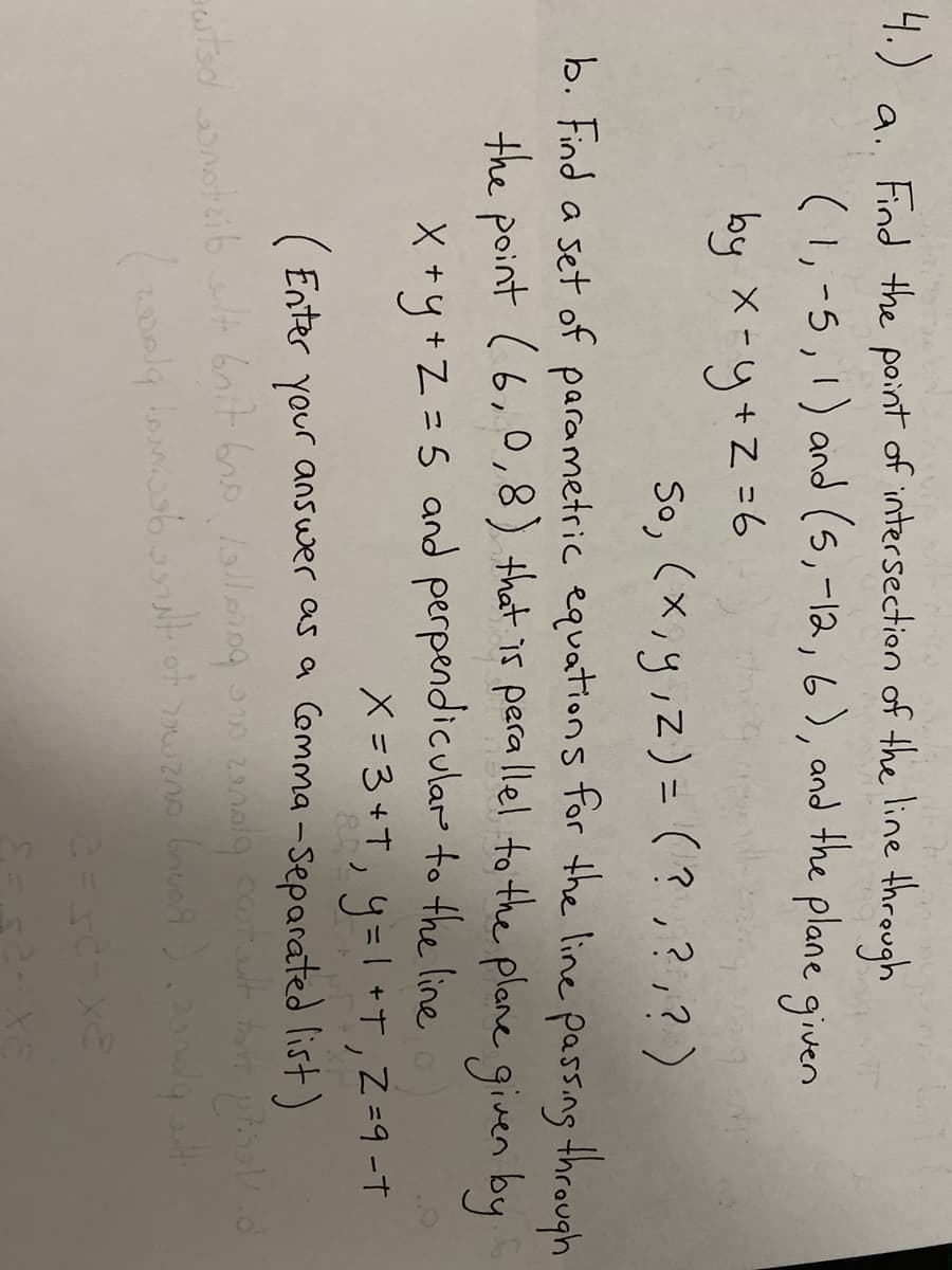 4.)
Find the point of intersection of the line through
(1,-5,1) and (5,-12,6), and the plane given
a.
by X-y+Z=6
So, (x,y;z)= (?,?,?)
%3D
b. Find a set of parametric equations for the line passing through
the point (6,0,8) that is pera llel to the plane given by
X +y+Z =5 and perpendicular to the line
X=3+t, 4=一 +T,Z=9-t
(Enter your answer as a Comma -Separated list)
XS
