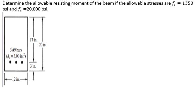 Determine the allowable resisting moment of the beam if the allowable stresses are f. = 1350
psi and f, =20,000 psi.
17 in.
20 in.
3 #9 bars
(4, = 300 in.)
3 in.
-12 in.-
