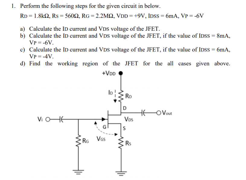 1. Perform the following steps for the given circuit in below.
RD = 1.8k2, Rs = 5602, RG = 2.2MSN, VDD =+9V, IDSS = 6mA, VP = -6V
a) Calculate the ID current and VDs voltage of the JFET.
b) Calculate the ID current and VDS voltage of the JFET, if the value of IDSS = 8mA,
VP = -6V.
c) Calculate the ID current and VDS voltage of the JFET, if the value of IDSS = 6mA,
VP = -4V.
d) Find the working region of the JFET for the all cases given above.
+VDD
ID!
RD
D
HE
VDs
OVout
Vi OHE
RG VGs
Rs
