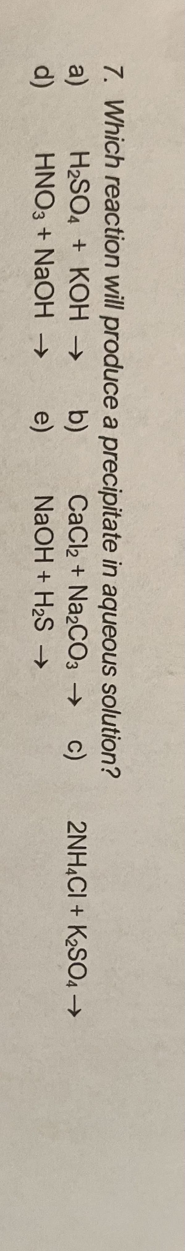 7. Which reaction will produce a precipitate in aqueous solution?
CaCl2 + Na2CO3 → c)
H2SO4 + KOH →
a)
d)
2NH.CI + K2SO4 →
b)
e)
HNO3 + NAOH →
NaOH + H2S →
