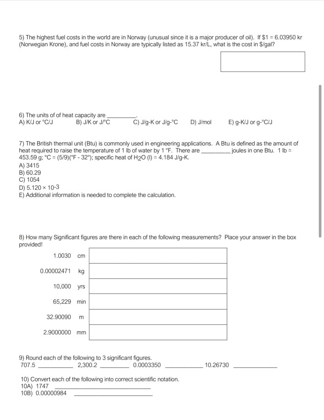 5) The highest fuel costs in the world are in Norway (unusual since it is a major producer of oil). If $1 = 6.03950 kr
(Norwegian Krone), and fuel costs in Norway are typically listed as 15.37 kr/L, what is the cost in $/gal?
6) The units of of heat capacity are
A) K/J or °C/J
B) J/K or J/°C
C) J/g-K or J/g-°c
D) J/mol
E) g-K/J or g-°C/J
7) The British thermal unit (Btu) is commonly used in engineering applications. A Btu is defined as the amount of
heat required to raise the temperature of 1 Ib of water by 1°F. There are
453.59 g; °C = (5/9)(°F - 32°); specific heat of H2O (1) = 4.184 J/g-K.
A) 3415
B) 60.29
C) 1054
joules in one Btu. 1 lb =
D) 5.120 × 10-3
E) Additional information is needed to complete the calculation.
8) How many Significant figures are there in each of the following measurements? Place your answer in the box
provided!
1.0030
cm
0.00002471
kg
10,000 yrs
65,229 min
32.90090
m
2.9000000
mm
9) Round each of the following to 3 significant figures.
2,300.2
707.5
0.0003350
10.26730
10) Convert each of the following into correct scientific notation.
10A) 1747
10B) 0.00000984

