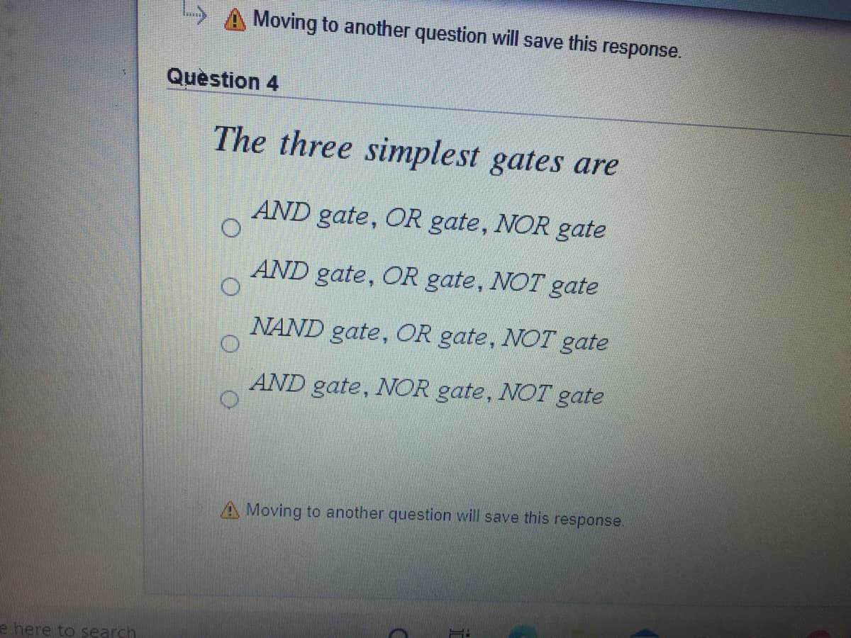Moving to another question will save this response.
Question 4
The three simplest gates are
AND gate, OR gate, NOR gate
AND gate, OR gate, NOT
gate
NAND gate, OR gate, NOT gate
AND gate, NOR gate, NOT gate
A Moving to another question will save this
response.
e here to search
