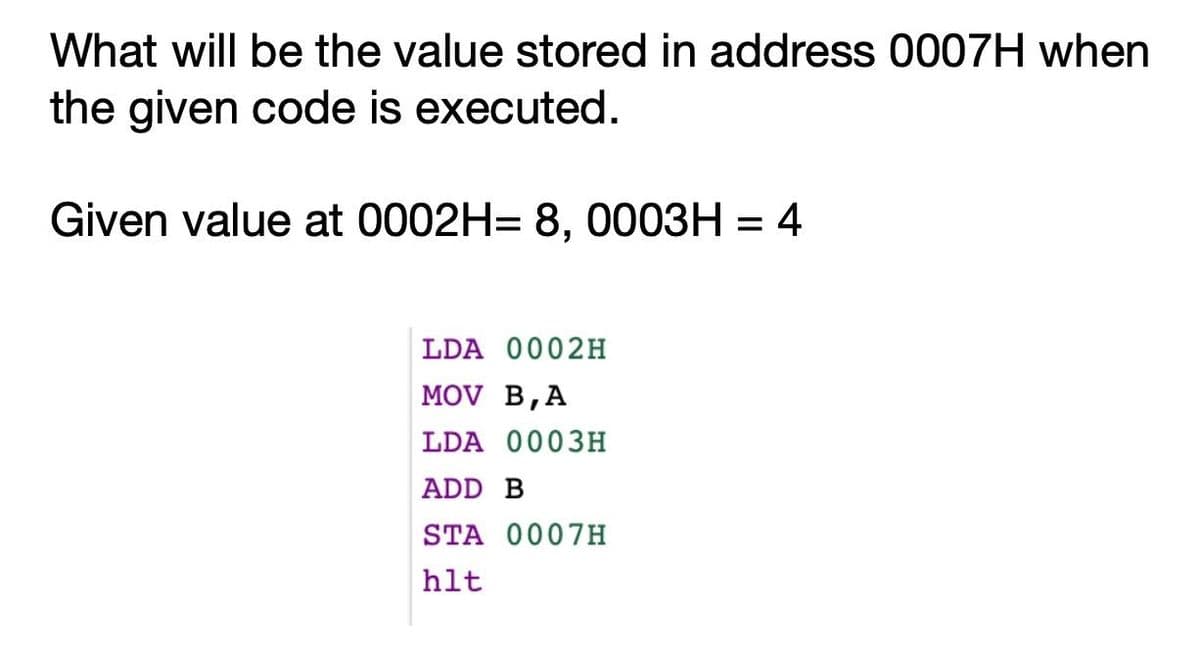 What will be the value stored in address 0007H when
the given code is executed.
Given value at 0002H= 8, 0003H = 4
LDA 0002H
MOV B,A
LDA 0003H
ADD B
STA 0007H
hlt
